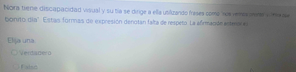 Nora tiene discapacidad visual y su tía se dirige a ella utilizando frases como "nos vernos prento" fmira que
bonito día " Estas formas de expresión denotan falta de respeto. La afirmación anteno e
Elija una
Verdadero
Falso