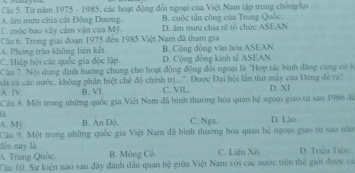 MaldySia.
Câu 5. Từ năm 1975 - 1985, các hoạt động đổi ngoại của Việt Nam tập trung chồng lại
A. âm mưu chia cắt Đông Dương. B. cuộc tần công của Trung Quốc.
C. cuộc bao vây cẩm vận của Mỹ. D. âm mưu chia rẽ tổ chức ASEAN.
Câu 6. Trong giai đoạn 1975 đến 1985 Việt Nam đã tham gia
A. Phong trào không liên kết. B. Cộng đồng văn hóa ASEAN
C. Hiệp hội các quốc gia độc lập. D. Cộng đồng kinh tế ASEAN.
Câu 7. Nội dung định hướng chung cho hoạt động động đổi ngoại là "Hợp tác bình đăng cùng có lộ
cất cả các nước, không phân biệt chế độ chính trị...''. Được Đại hội lần thứ mấy của Đảng đe ra?
A. IV. B. VI. C. VIL. D. XI
Câu 8. Một trong những quốc gia Việt Nam đã bình thưởng hóa quan hệ ngoại giao từ sau 1986 để
là
A. Mỹ. B. Ấn Độ. C. Nga. D. Lào.
Câu 9. Một trong những quốc gia Việt Nam đã bình thường hóa quan hệ ngoại giao từ sau năm
đến nay là
A. Trung Quốc. B. Mông Cô. C. Liên Xô, D. Triều Tiên.
Câu 10. Sư kiện nào sau đây đánh dầu quan hệ giữa Việt Nam với các nước trên thế giới được cá