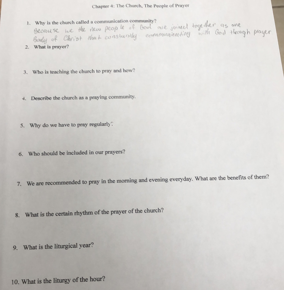 Chapter 4: The Church, The People of Prayer 
1. Why is the church called a communication community? 
2. What is prayer? 
3. Who is teaching the church to pray and how? 
4. Describe the church as a praying community. 
5. Why do we have to pray regularly? 
6. Who should be included in our prayers? 
7. We are recommended to pray in the morning and evening everyday. What are the benefits of them? 
8. What is the certain rhythm of the prayer of the church? 
9. What is the liturgical year? 
10. What is the liturgy of the hour?