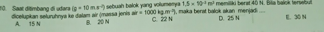 Saat ditimbang di udara (g=10m.s^(-2)) sebuah balok yang volumenya 1,5* 10^(-3)m^3 memiliki berat 40 N. Bila balok tersebut
dicelupkan seluruhnya ke dalam air (massa jenis air=1000kg.m^(-3)) , maka berat balok akan menjadi ....
D. 25 N
A. 15 N B. 20 N C. 22 N E. 30 N