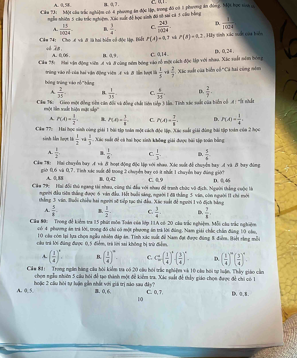 A. 0, 58 . B. 0, 7 .
C. 0,1.
Câu 73: Một câu trắc nghiệm có 4 phương án độc lập, trong đó có 1 phượng án đúng. Một học sinh ư
ngẫu nhiên 5 câu trắc nghiệm. Xác suất đề học sinh đó tô sai cả 5 câu bằng
C.
A.  15/1024 . B.  3/4 .  243/1024 .
D.  1/1024 .
Câu 74: Cho A và B là hai biến cố độc lập. Biết P(A)=0,7 và P(B)=0,2 Hãy tính xác suất của biển
cố overline AB.
A. 0, 06 . B. 0,9 . C. 0,14 . D. 0, 24 .
Câu 75: Hai vận động viên A và B cùng ném bóng vào rỗ một cách độc lập với nhau. Xác suất ném bóng
trúng vào rồ của hai vận động viên A và B lần lượt là  1/5  và  2/7 . Xác suất của biến cố "Cả hai cùng ném
bóng trúng vào rồ "bằng
A.  2/35 .  1/35 .  6/35 .  2/7 .
B.
C.
D.
Câu 76:  Gieo một đồng tiền cân đối và đồng chất liên tiếp 3 lần. Tính xác suất của biến cố A : “Ít nhất
một lần xuất hiện mặt sắp''
A. P(A)= 1/2 . B. P(A)= 3/8 . C. P(A)= 7/8 . P(A)= 1/4 .
D.
Câu 77: Hai học sinh cùng giải 1 bài tập toán một cách độc lập. Xác suất giải đúng bài tập toán của 2 học
sinh lần lượt là  1/2  và  1/3 . Xác suất đề cả hai học sinh không giải được bài tập toán bằng
A.  1/2 .  1/6 .  1/3 .  5/6 .
B.
C.
D.
Câu 78: Hai chuyến bay A và B hoạt động độc lập với nhau. Xác suất để chuyến bay A và B bay đúng
giờ 0,6 và 0,7. Tính xác suất để trong 2 chuyến bay có ít nhất 1 chuyến bay đúng giờ?
A. 0,88 B. 0, 42 C. 0,9 D. 0, 46
Câu 79: Hai đối thủ ngang tài nhau, cùng thi đấu với nhau để tranh chức vô địch. Người thắng cuộc là
người đầu tiên thắng được 6 ván đấu. Hết buổi sáng, người I đã thắng 5 ván, còn người II chỉ mới
thắng 3 ván. Buổi chiều hai người sẽ tiếp tục thi đấu. Xác suất đề người I vô địch bằng
A.  5/8 .  1/2 .  3/4 ·  7/8 ·
B.
C.
D.
Câu 80: Trong đề kiểm tra 15 phút môn Toán của lớp 11A có 20 câu trắc nghiệm. Mỗi câu trắc nghiệm
có 4 phương án trả lời, trong đó chỉ có một phương án trả lời đúng. Nam giải chắc chắn đúng 10 câu,
10 câu còn lại lựa chọn ngẫu nhiên đáp án. Tính xác suất để Nam đạt được đúng 8 điểm. Biết rằng mỗi
câu trả lời đúng được 0,5 điểm, trả lời sai không bị trừ điểm.
A. ( 1/4 )^6. B. ( 1/4 )^16. C. C_(10)^6· ( 1/4 )^6· ( 3/4 )^4. D. ( 1/4 )^16( 3/4 )^4.
Câu 81: Trong ngân hàng câu hỏi kiểm tra có 20 câu hỏi trắc nghiệm và 10 câu hỏi tự luận. Thầy giáo cần
chọn ngẫu nhiên 5 câu hỏi để tạo thành một đề kiểm tra. Xác suất đề thầy giáo chọn được đề chi có 1
hoặc 2 câu hỏi tự luận gần nhất với giá trị nào sau đây?
A. 0, 5. B. 0, 6. C. 0, 7. D. 0, 8.
10