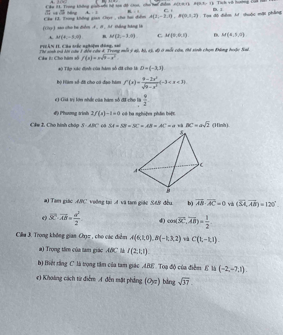 2DG B 3DO
Câu 1I. Trong không gian với hệ tọa độ ơn2, cho hai điễm A(2;0;1) B(0,5,-1) Tích V 6 hướng của hai
v beginarrayr |z| overline OBendarray bāng A. - 2 B. -1 C. 1
D. 2
Câu 12. Trong không gian Oxyz , cho hai điễm A(2;-2;1),B(0;1;2) Tọa độ điểm M thuộc mặt phẳng
(Oxy) sao cho ba điểm A , B , M thắng hàng là
A. M(4;-5;0). B. M(2;-3;0). C. M(0;0;1). D. M(4;5;0).
PHÀN II. Câu trắc nghiệm đúng, sai
Thi sinh trả lời câu 1 đến câu 4. Trong mỗi ý a), b), c) ), đ) ở mỗi câu, thí sinh chọn Đúng hoặc Sai.
Câu I: Cho hàm số f(x)=xsqrt(9-x^2).
a) Tập xác định của hàm số đã cho là D=(-3;3)
b) Hàm số đã cho có đạo hàm f'(x)= (9-2x^2)/sqrt(9-x^2) (-3
c) Giá trị lớn nhất của hàm số đã cho là  9/2 .
d) Phương trình 2f(x)-1=0 có ba nghiệm phân biệt.
Câu 2. Cho hình chóp S - ABC có SA=SB=SC=AB=AC=a và BC=asqrt(2) (Hir nh).
a) Tam giác ABC vuông tại A và tam giác SAB đều. b) vector AB· vector AC=0 và (overline SA,overline AB)=120°.
c) overline SC· overline AB= a^2/2 .
d) cos (overline SC,overline AB)= 1/2 .
Câu 3. Trong không gian Oxyz , cho các điểm A(6;1;0),B(-1;3;2) và C(1;-1;1).
a) Trọng tâm của tam giác ABC là I(2;1;1).
b) Biết rằng C là trọng tâm của tam giác ABE . Toạ độ của điểm E là (-2;-7;1).
c) Khoảng cách từ điểm A đến mặt phẳng (Oyz) bằng sqrt(37).