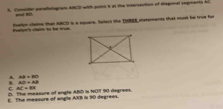 Consider parallelogram ABCD with point X at the intersection of diagonal segments AC
and BD.
Evelyn claims that ABCD is a square. Select the THREE statements that must be true for
Evelyn's claim to be true.
A. AB=BD
B. AD=AB
C. AC=BX
D. The measure of angle ABD is NOT 90 degrees.
E. The measure of angle AXB is 90 degrees.