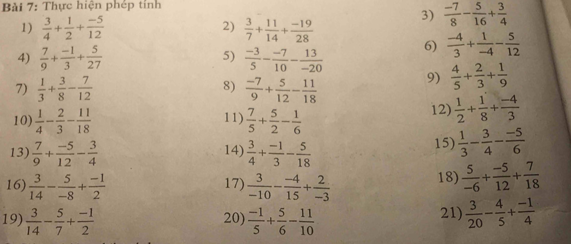 Thực hiện phép tính
2)
1)  3/4 + 1/2 + (-5)/12   3/7 + 11/14 + (-19)/28 
3)  (-7)/8 - 5/16 + 3/4 
4)  7/9 + (-1)/3 + 5/27  5)  (-3)/5 - (-7)/10 - 13/-20 
6)  (-4)/3 + 1/-4 - 5/12 
8)
7)  1/3 + 3/8 - 7/12   (-7)/9 + 5/12 - 11/18 
9)  4/5 + 2/3 + 1/9 
10)  1/4 - 2/3 - 11/18  11)  7/5 + 5/2 - 1/6 
12)  1/2 + 1/8 + (-4)/3 
13)  7/9 + (-5)/12 - 3/4  14)  3/4 + (-1)/3 - 5/18 
15)  1/3 - 3/4 - (-5)/6 
16)  3/14 - 5/-8 + (-1)/2  17)  3/-10 - (-4)/15 + 2/-3 
18)  5/-6 + (-5)/12 + 7/18 
19)  3/14 - 5/7 + (-1)/2  20)  (-1)/5 + 5/6 - 11/10  21)  3/20 - 4/5 + (-1)/4 