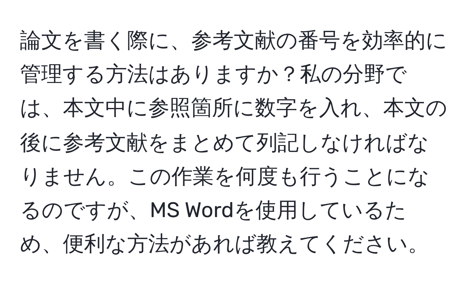 論文を書く際に、参考文献の番号を効率的に管理する方法はありますか？私の分野では、本文中に参照箇所に数字を入れ、本文の後に参考文献をまとめて列記しなければなりません。この作業を何度も行うことになるのですが、MS Wordを使用しているため、便利な方法があれば教えてください。