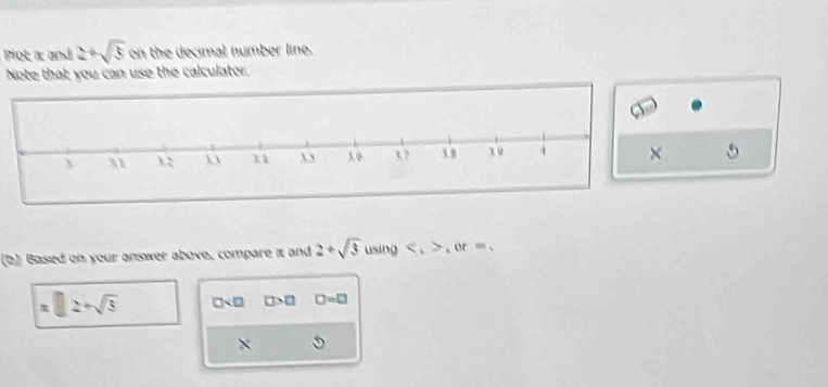 Plot and 2+sqrt(5) on the decimal number line. 
Note that you can use the calculator. 
5 
(b) Based on your answer above, compare it and 2+sqrt(3) using , , or=.
x□ 2+sqrt(3) □ □ >□ □ =□
×