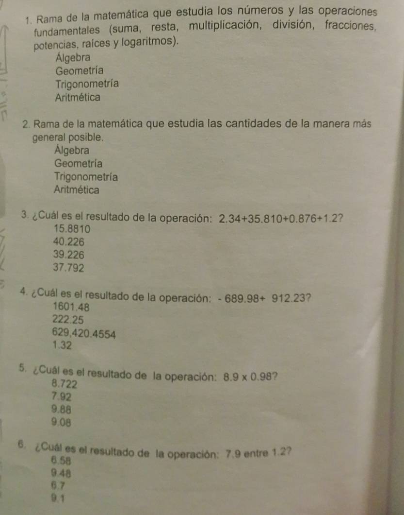 Rama de la matemática que estudia los números y las operaciones
fundamentales (suma, resta, multiplicación, división, fracciones,
potencias, raíces y logaritmos).
Álgebra
Geometría
Trigonometría
Aritmética
2. Rama de la matemática que estudia las cantidades de la manera más
general posible.
Álgebra
Geometria
Trigonometría
Aritmética
3. ¿Cuál es el resultado de la operación: 2.34+35.810+0.876+1.2 ?
15.8810
40.226
39.226
37.792
4. ¿Cuál es el resultado de la operación: -689.98+912.23 ?
1601.48
222.25
629,420.4554
1.32
5. ¿Cuál es el resultado de la operación: 8.9* 0.98 ?
8.722
7.92
9.88
9.08
6.¿Cuál es el resultado de la operación: 7.9 entre 1.27
6.58
9.48
6.7
9.1