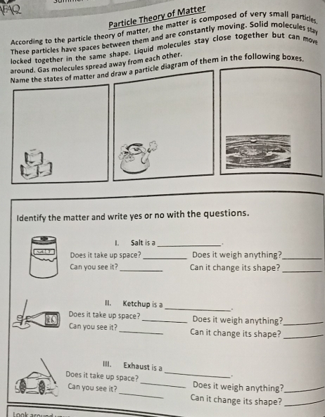 Particle Theory of Matter 
According to the particle theory of matter, the matter is composed of very small particles 
These particles have spaces between them and are constantly moving. Solid molecules stay 
locked together in the same shape. Liquid molecules stay close together but can move 
around. Gas molecules spread away from each other. 
Name the states of matter and draw a particle diagram of them in the following boxes 
Identify the matter and write yes or no with the questions. 
I. Salt is a_ 
Does it take up space? _Does it weigh anything?_ 
Can you see it? _Can it change its shape?_ 
_ 
II. Ketchup is a 
Does it take up space? _Does it weigh anything?_ 
Can you see it?_ Can it change its shape?_ 
III. Exhaust is a _. 
Does it take up space? _Does it weigh anything?_ 
Can you see it?_ Can it change its shape?_