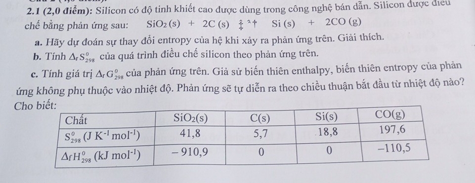 2.1 (2,0 điểm): Silicon có độ tinh khiết cao được dùng trong công nghệ bán dẫn. Silicon được điều
chế bằng phản ứng sau: SiO_2(s)+2C(s)xi^(wedge)uparrow Si(s)+2CO(g)
a. Hãy dự đoán sự thay đổi entropy của hệ khi xảy ra phản ứng trên. Giải thích.
b. Tính △ _rS_(298)^o của quá trình điều chế silicon theo phản ứng trên.
c. Tính giá trị △ _rG_(298)^0 của phản ứng trên. Giả sử biến thiên enthalpy, biến thiên entropy của phản
ứng không phụ thuộc vào nhiệt độ. Phản ứng sẽ tự diễn ra theo chiều thuận bắt đầu từ nhiệt độ nào?
C