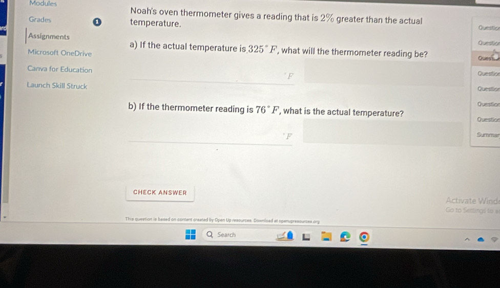 Modules Noah's oven thermometer gives a reading that is 2% greater than the actual 
Grades 0 temperature. 
Question 
Assignments 
Questior 
a) If the actual temperature is 325°F , what will the thermometer reading be? Quest 
Microsoft OneDrive 
Question 
Canva for Education Question 
Launch Skill Struck 
Questior 
b) If the thermometer reading is 76°F ', what is the actual temperature? 
Questio 
Summar 
CHECK ANSWER 
ctiate id 
Go to Sertings to s 
This question is based on content created by Open Up resources. Download at openupresources org 
Search