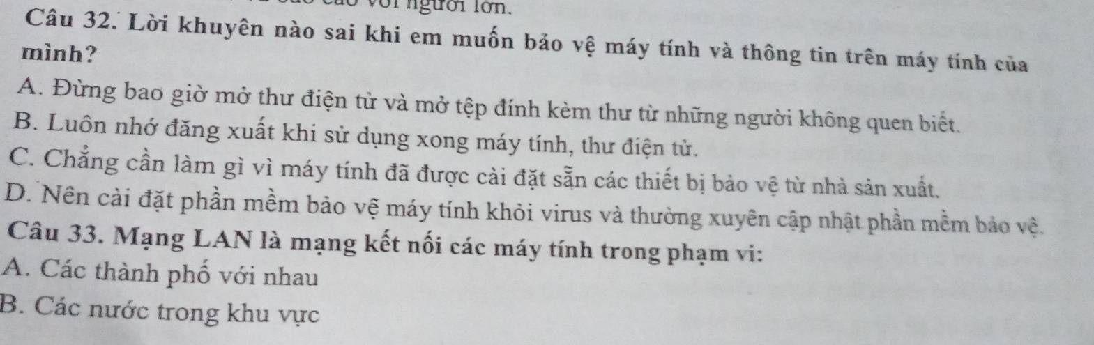 Lời khuyên nào sai khi em muốn bảo vệ máy tính và thông tin trên máy tính của
mình?
A. Đừng bao giờ mở thư điện tử và mở tệp đính kèm thư từ những người không quen biết.
B. Luôn nhớ đăng xuất khi sử dụng xong máy tính, thư điện tử.
C. Chẳng cần làm gì vì máy tính đã được cải đặt sẵn các thiết bị bảo vệ từ nhà sản xuất.
D. Nên cài đặt phần mềm bảo vệ máy tính khỏi virus và thường xuyên cập nhật phần mềm bảo vệ.
Câu 33. Mạng LAN là mạng kết nối các máy tính trong phạm vi:
A. Các thành phố với nhau
B. Các nước trong khu vực