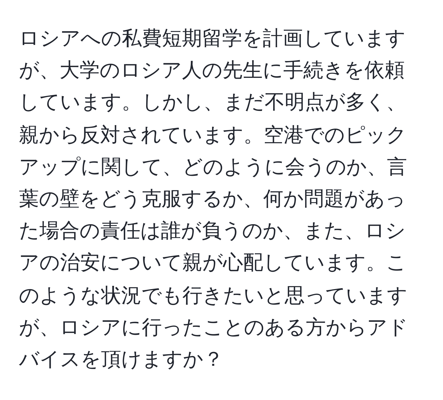 ロシアへの私費短期留学を計画していますが、大学のロシア人の先生に手続きを依頼しています。しかし、まだ不明点が多く、親から反対されています。空港でのピックアップに関して、どのように会うのか、言葉の壁をどう克服するか、何か問題があった場合の責任は誰が負うのか、また、ロシアの治安について親が心配しています。このような状況でも行きたいと思っていますが、ロシアに行ったことのある方からアドバイスを頂けますか？