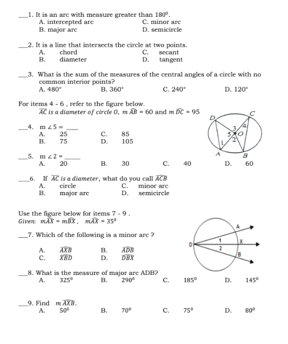 It is an arc with measure greater than 180°.
A. intercepted arc C. minor arc
B. major arc D. semicircle
_2. It is a line that intersects the circle at two points.
A. chord C. secant
B. diameter D. tangent
_3. What is the sum of the measures of the central angles of a circle with no
common interior points?
A. 480° B. 360° C. 240° D. 120°
For items 4 - 6 , refer to the figure below.
overline AC is a diameter of circle O, m widehat AB=60 and mwidehat DC=95
_4. m∠ 5= _
A. 25 C. 85
B. 75 D. 105
_5. m∠ 2= _ 60
A. 20 B. 30 C. 40 D.
_6. If overline AC is a diameter, what do you call widehat ACB
A. circle C. minor arc
B. major arc D. semicircle
Use the figure below for items 7-9. 
Given: mwidehat AX=mwidehat BX, mwidehat AX=35°
__7. Which of the following is a minor arc ?
A. widehat AXB B. widehat ADB
C. widehat XBD D. widehat DBX
_8. What is the measure of major arc ADB?
A. 325° B. 290° C. 185° D. 145°
_9. Find mwidehat AXB.
A. 50° B. 70° C. 75° D. 80°