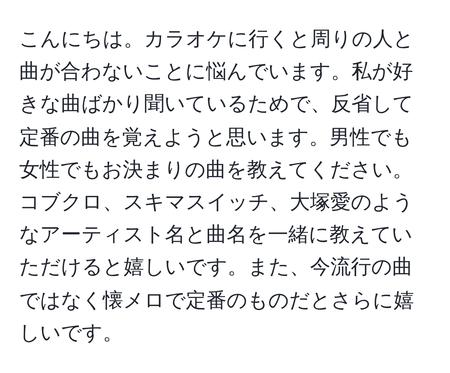 こんにちは。カラオケに行くと周りの人と曲が合わないことに悩んでいます。私が好きな曲ばかり聞いているためで、反省して定番の曲を覚えようと思います。男性でも女性でもお決まりの曲を教えてください。コブクロ、スキマスイッチ、大塚愛のようなアーティスト名と曲名を一緒に教えていただけると嬉しいです。また、今流行の曲ではなく懐メロで定番のものだとさらに嬉しいです。