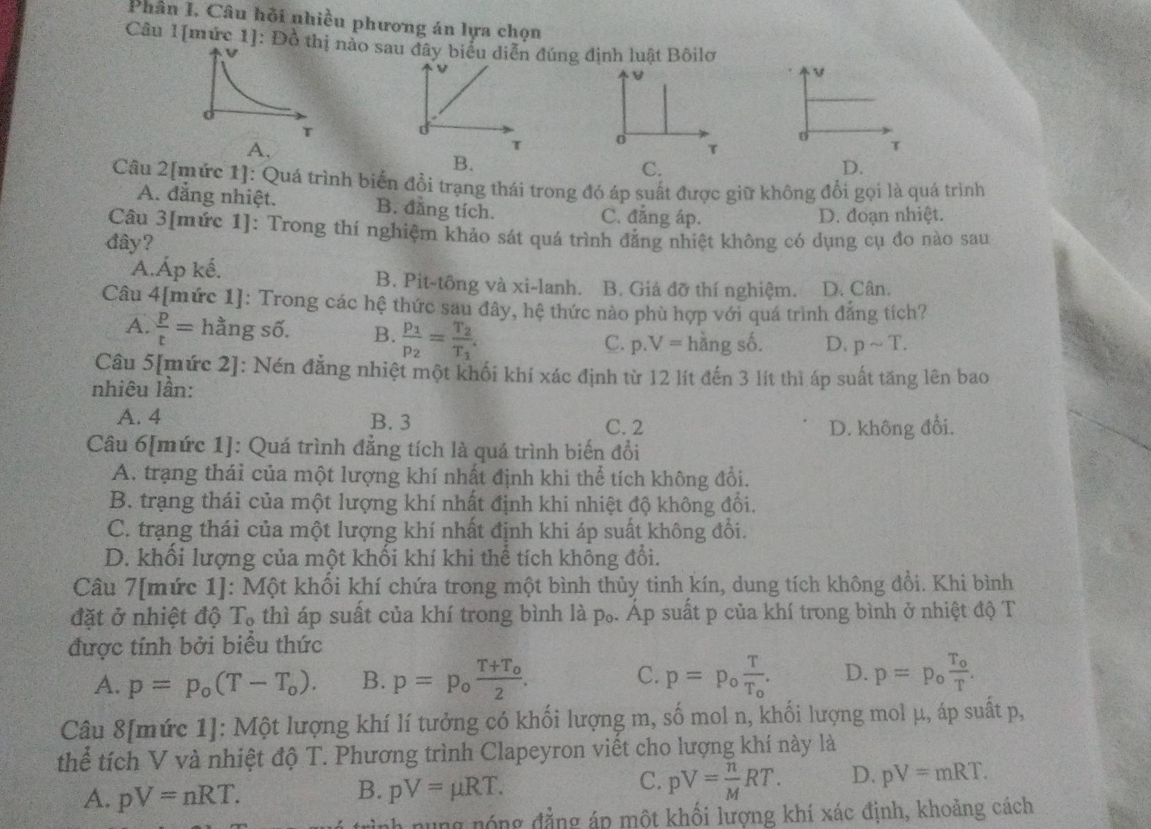 Phân I. Câu hồi nhiều phương án lựa chọn
Câu 1[mức 1]: Đồ tào sau đây biểu diễn đúng định luật Bôilo
V
v
U
T
d
τ
B.
D.
Câu 2[mức 1]: Quá trình biển đổi trạng thái trong đó áp suất được giữ không đổi gọi là quá trình
A. đẳng nhiệt. B. đẳng tích. C. đẳng áp.
D. đoạn nhiệt.
Câu 3[mức 1]: Trong thí nghiệm khảo sát quá trình đẳng nhiệt không có dụng cụ đo nào sau
đây?
A.Áp kế. B. Pit-tông và xi-lanh B. Giá đỡ thí nghiệm. D. Cân.
Câu 4[mức 1]: Trong các hệ thức sau đây, hệ thức nào phù hợp với quá trình đẳng tích?
B. frac p_1p_2=frac T_2T_1.
A.  p/t = hằng số. D. psim T.
C. p.V= hằng số.
Câu 5[mức 2]: Nén đẳng nhiệt một khối khí xác định từ 12 lít đến 3 lít thì áp suất tăng lên bao
nhiêu lần:
A. 4 B. 3
C. 2 D. không đổi.
Câu 6[mức 1]: Quá trình đẳng tích là quá trình biến đổi
A. trạng thái của một lượng khí nhất định khi thể tích không đổi.
B. trạng thái của một lượng khí nhất định khi nhiệt độ không đổi.
C. trạng thái của một lượng khí nhất định khi áp suất không đổi.
D. khối lượng của một khối khí khi thể tích không đổi.
Câu 7[mức 1]: Một khối khí chứa trong một bình thủy tinh kín, dung tích không đổi. Khi bình
đặt ở nhiệt độ T₀ thì áp suất của khí trong bình là p₀. Áp suất p của khí trong bình ở nhiệt độ T
được tính bởi biểu thức
C.
A. p=p_o(T-T_o). B. p=p_ofrac T+T_o2. p=p_ofrac TT_o. D. p=p_ofrac T_oT.
Câu 8[mức 1]: Một lượng khí lí tưởng có khối lượng m, số mol n, khối lượng mol μ, áp suất p,
thể tích V và nhiệt độ T. Phương trình Clapeyron viết cho lượng khí này là
A. pV=nRT.
B. pV=mu RT.
C. pV= n/M RT. D. pV=mRT.
nh nung nóng đẳng áp một khối lượng khí xác định, khoảng cách