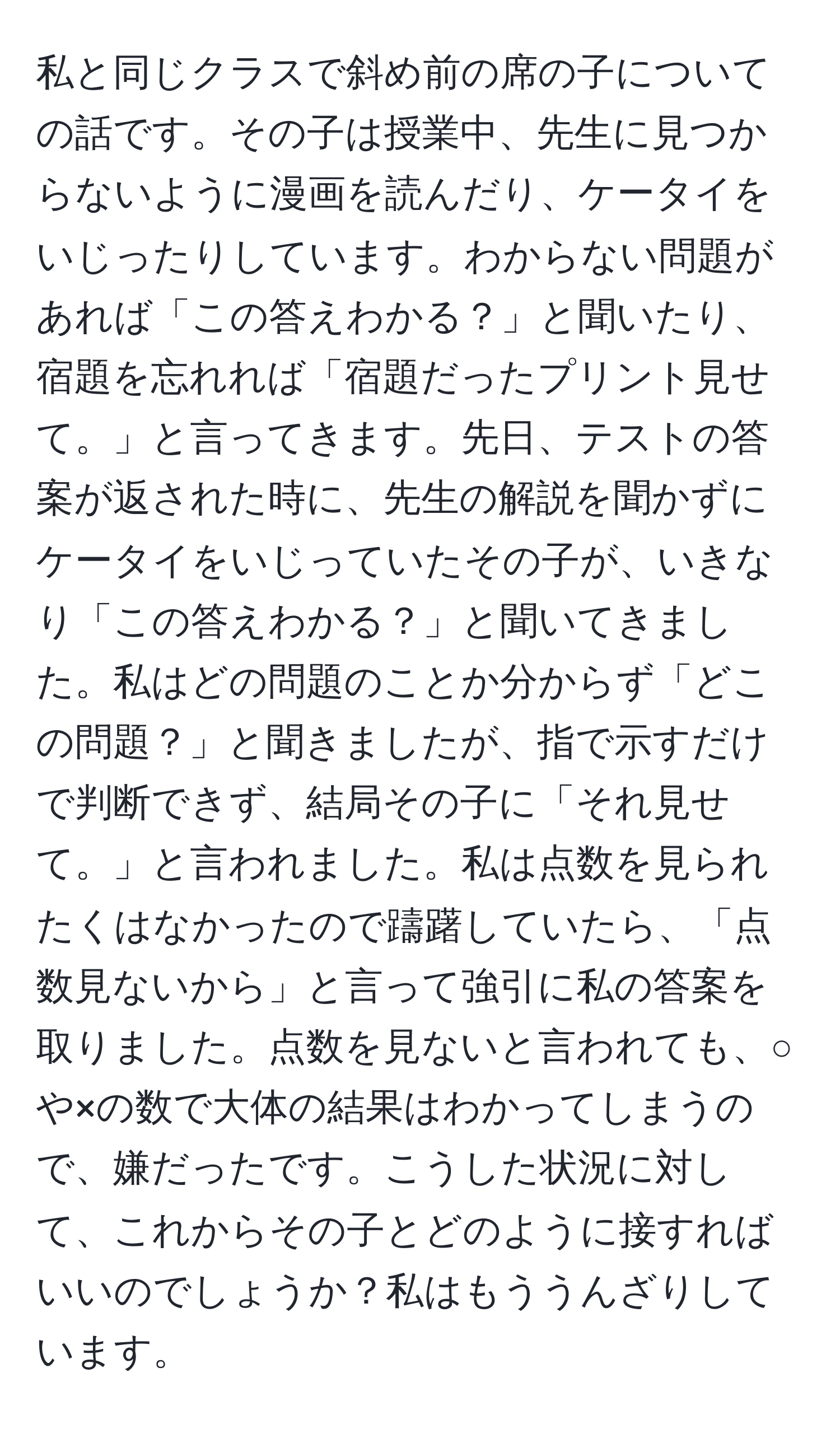 私と同じクラスで斜め前の席の子についての話です。その子は授業中、先生に見つからないように漫画を読んだり、ケータイをいじったりしています。わからない問題があれば「この答えわかる？」と聞いたり、宿題を忘れれば「宿題だったプリント見せて。」と言ってきます。先日、テストの答案が返された時に、先生の解説を聞かずにケータイをいじっていたその子が、いきなり「この答えわかる？」と聞いてきました。私はどの問題のことか分からず「どこの問題？」と聞きましたが、指で示すだけで判断できず、結局その子に「それ見せて。」と言われました。私は点数を見られたくはなかったので躊躇していたら、「点数見ないから」と言って強引に私の答案を取りました。点数を見ないと言われても、○や×の数で大体の結果はわかってしまうので、嫌だったです。こうした状況に対して、これからその子とどのように接すればいいのでしょうか？私はもううんざりしています。