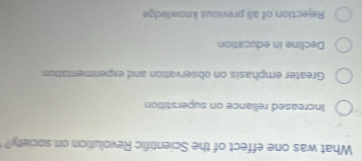 What was one effect of the Scientific Revolution on society?
Increased reliance on superstition
Greater emphasis on observation and experimentation
Decline in education
Rejection of all previous knowledge