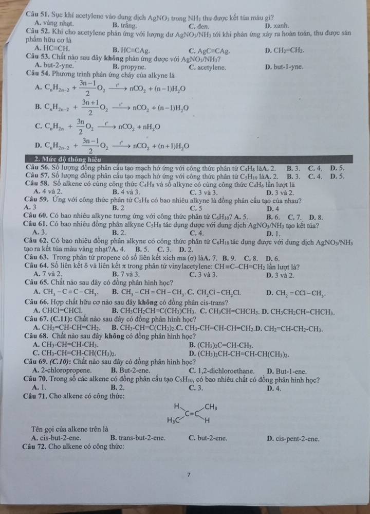 Sục khí acetylene vào dung dịch AgNO s trong NH5 thu được kết tủa màu gi?
A. vàng nhạt. B. trắng. C. den. D. xanh.
Câu 52. Khi cho acetylene phản ứng với lượng dư AgNO_3
phẩm hữu cơ là NH) tới khi phân ứng xây ra hoàn toàn, thu được sân
A. HCequiv CH. B. HCequiv CAg. C. AgC=CAg. D. CH_2=CH_2.
Câu 53. Chất nào sau đây không phản ứng được với AgNO_3/NH_3 ?
A. but-2-yne. B. propyne. C. acetylene. D. but-1-yne.
Câu 54. Phương trình phán ứng cháy của alkyne là
A. C_nH_2n-2+ (3n-1)/2 O_2xrightarrow rnCO_2+(n-1)H_2O
B. C_nH_2n-2+ (3n+1)/2 O_2xrightarrow rnCO_2+(n-1)H_2O
C. C_nH_2n+ 3n/2 O_2xrightarrow rnCO_2+nH_2O
D. C_nH_2n-2+ (3n-1)/2 O_2xrightarrow rnCO_2+(n+1)H_2O
2. Mức độ thông hiệu
Câu 56. Số lượng đồng phân cầu tạo mạch hở ứng với công thức phân từ C₄Hạ làA. 2. C. 4. D. 5.
Câu 57. Số lượng đồng phân cầu tạo mạch hở ứng với công thức phân tử C₃H₁ làA. 2. B. 3. B. 3. C. 4. D. 5.
Câu 58. Số alkene có cùng công thức C₄H₈ và số alkyne có cùng công thức C₄H₆ lần lượt là
A. 4 và 2. B. 4 và 3. C. 3 và 3. D. 3 và 2.
Câu 59. Ứng với công thức phân từ C₃H₂ có bao nhiêu alkyne là đồng phân cầu tạo của nhau?
A. 3 B. 2 C. 5 D. 4
Câu 60. Có bao nhiêu alkyne tương ứng với công thức phân tử C_6H_16 ? A. 5. B. 6. C. 7. D. 8.
Câu 61. Có bao nhiêu đồng phân alkyne C₃H₃ tác dụng được với dung dịch AgNO_3/NH_3 tạo kết tủa?
A. 3. B. 2. C. 4. D. 1.
Câu 62. Có bao nhiêu đồng phân alkyne có công thức phân tứ C_6H_10 ác dụng được với dung dịch A gNO_3/NH
tạo ra kết tủa màu vàng nhạt?A. 4. B. 5. C. 3. D. 2.
Câu 63. Trong phân tử propene có số liên kết xich ma (σ) làA. 7. B. 9. C. 8. D. 6.
Câu 64. Số liên kết δ và liên kết π trong phân tử vinylacetylene: CH=C-CH=CH_2 lần lượt là?
A. 7 và 2. B. 7 và 3. C. 3 và 3. D. 3 và 2.
Câu 65. Chất nào sau đây có đồng phân hình học?
A. CH_3-Cequiv C-CH_3. B. CH_3-CH=CH-CH_3.C.CH_2Cl-CH_2Cl. D. CH_2=CCl-CH_3.
Câu 66. Hợp chất hữu cơ nào sau đây không có đồng phân cis-trans?
A. CHCI=CHCI. B. CH_3CH_2CH=C(CH_3) CI B.C CH_3CH=CHCH_3.D.CH_3CH_2CH=CHCH_3.
Câu 67. (C.11): Chất nào sau đây có đồng phân hình học?
A. CH_2=CH-CH=CH_2. B. CH_3-CH=C(CH_3)_2.C.CH_3-CH=CH-CH=CH_2.D.CH_2=CH-CH_2-CH_3.
Câu 68. Chất nào sau đây không có đồng phân hình học?
A. CH_3-CH=CH-CH_3. B. (CH_3)_2C=CH-CH_3.
C. CH_3-CH=CH-CH(CH_3)_2. D. (CH_3)_2CH-CH=CH-CH(CH_3)_2.
Câu 69.(C.10) 0: Chất nào sau đây có đồng phân hình học?
A. 2-chloropropene. B. But-2-ene. C. 1,2-dichloroethane. D. But-1-ene.
Câu 70. Trong số các alkene có đồng phân cấu tạo C₅H₁₀, có bao nhiêu chất có đồng phân hình học?
A. 1. B. 2. C. 3. D. 4.
Câu 71. Cho alkene có công thức:
H、 CH_3
C=C
H_3C H
Tên gọi của alkene trên là
A. cis-but-2-ene. B. trans-but-2-ene. C. but-2-ene. D. cis-pent-2-ene.
Câu 72. Cho alkene có công thức:
7