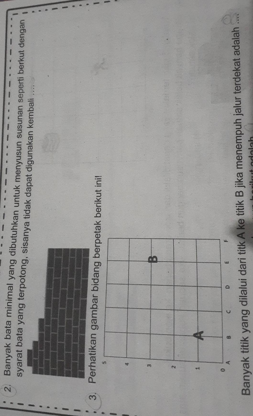 Banyak bata minimal yang dibutuhkan untuk menyusun susunan seperti berkut dengan 
syarat bata yang terpotong, sisanya tidak dapat digunakan kembali .... 
3. Perhatikan gambar bidang berpetak berikut ini! 
Banyak titik yang dilalui dari titk A ke titik B jika menempuh jalur terdekat adalah ...