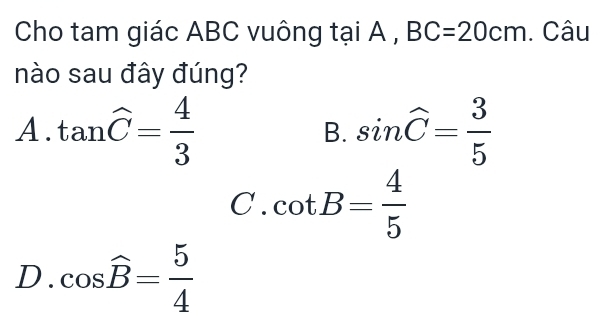 Cho tam giác ABC vuông tại A , BC=20cm. Câu
nào sau đây đúng?
A. tan widehat C= 4/3  sin widehat C= 3/5 
B.
C. cot B= 4/5 
D. cos widehat B= 5/4 