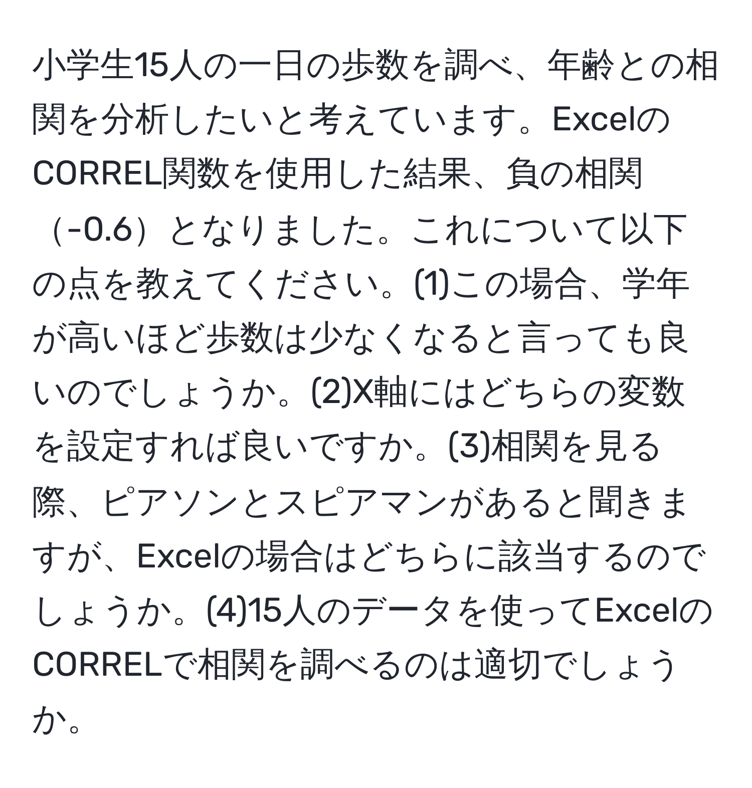 小学生15人の一日の歩数を調べ、年齢との相関を分析したいと考えています。ExcelのCORREL関数を使用した結果、負の相関-0.6となりました。これについて以下の点を教えてください。(1)この場合、学年が高いほど歩数は少なくなると言っても良いのでしょうか。(2)X軸にはどちらの変数を設定すれば良いですか。(3)相関を見る際、ピアソンとスピアマンがあると聞きますが、Excelの場合はどちらに該当するのでしょうか。(4)15人のデータを使ってExcelのCORRELで相関を調べるのは適切でしょうか。