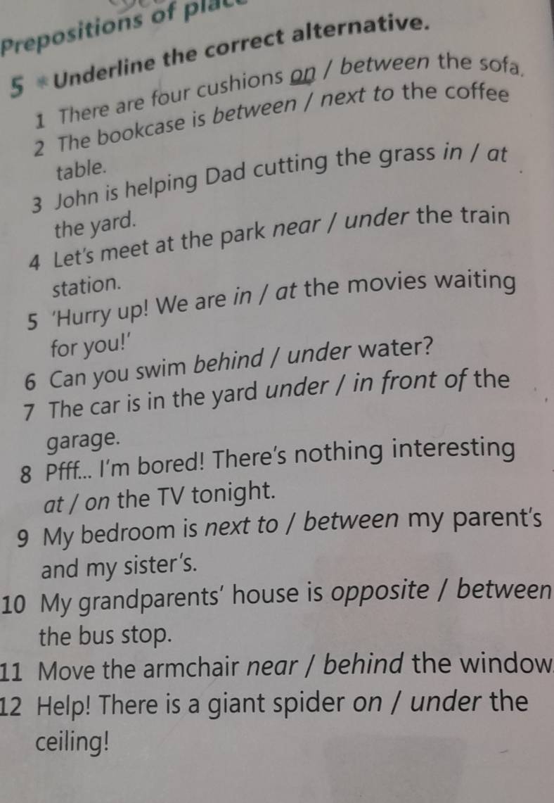 Prepositions of plac 
5 * Underline the correct alternative. 
1 There are four cushions on / between the sofa. 
2 The bookcase is between / next to the coffee 
table. 
3 John is helping Dad cutting the grass in / at 
the yard. 
4 Let's meet at the park near / under the train 
station. 
5 ‘Hurry up! We are in / at the movies waiting 
for you!’ 
6 Can you swim behind / under water? 
7 The car is in the yard under / in front of the 
garage. 
8 Pfff... I'm bored! There's nothing interesting 
at / on the TV tonight. 
9 My bedroom is next to / between my parent's 
and my sister’s. 
10 My grandparents’ house is opposite / between 
the bus stop. 
11 Move the armchair near / behind the window 
12 Help! There is a giant spider on / under the 
ceiling!