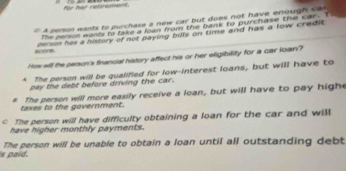 for her retirement.
A person wants to purchase a new car but does not have enough ca
The person wants to take a loan from the bank to purchase the car. Te
person has a history of not paying bills on time and has a low credit .
score.
How will the person's financial history affect his or her eligibility for a car loan?
* The person will be qualified for low-interest loans, but will have to
pay the debt before driving the car.
# The person will more easily receive a loan, but will have to pay high
taxes to the government.
The person will have difficulty obtaining a loan for the car and will
have higher monthly payments.
The person will be unable to obtain a loan until all outstanding debt
is paid.