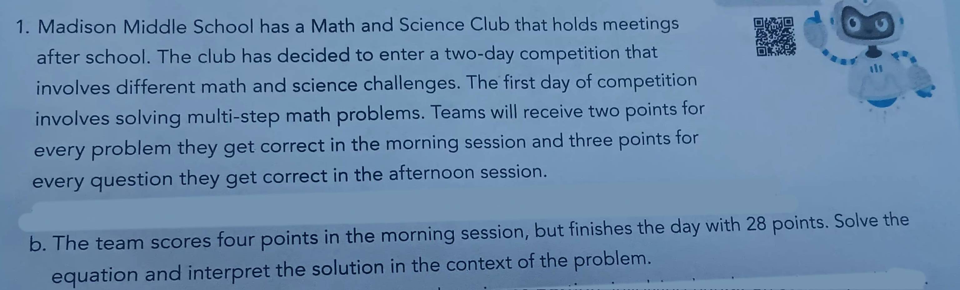 Madison Middle School has a Math and Science Club that holds meetings o 
after school. The club has decided to enter a two-day competition that 
involves different math and science challenges. The first day of competition 
involves solving multi-step math problems. Teams will receive two points for 
every problem they get correct in the morning session and three points for 
every question they get correct in the afternoon session. 
b. The team scores four points in the morning session, but finishes the day with 28 points. Solve the 
equation and interpret the solution in the context of the problem.