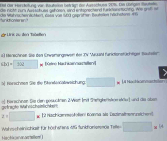 Bei der Herstellung von Bauteilen beträgt der Ausschuss 20%. Die übrigen Baufsle. 
die nicht zum Ausschuss gehören, sind entsprechend funktionstüchtig. Wie großt ist 
funktionieren? die Wahrscheinlichkeit, dass von 500 geprüften Bauteilen höchstens 415
*Link zu den Tabellen 
a) Berechnen Sie den Erwartungswert der ZV° ''Anzahl funktionstüchtiger Bautelle''
E(x)=□ 332* [Keine Nachkommastellen!] 
b) Berechnen Sie die Standardabweichung: □ * (4 Nachkommastellen! 
c) Berechnen Sie den gesuchten Z-Wert (mit Stetigkeitskorrektur) und die oben 
gefragte Wahrscheinlichkeit:
z=□ * (2 Nachkommastellen! Komma als Dezimaltrennzeichen!) 
Wahrscheinlichkeit für höchstens 415 funktionierende Teile = □ * 14
Nachkommastellen!)