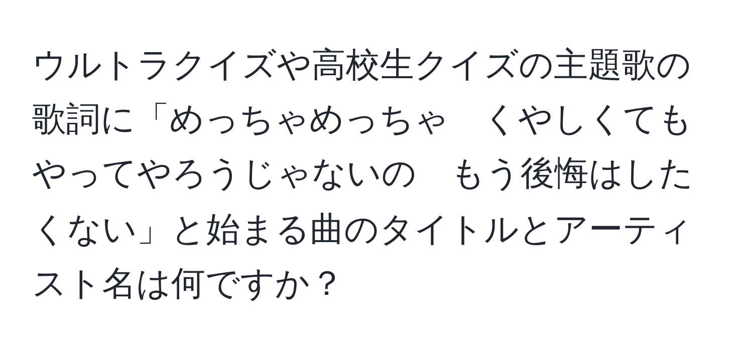 ウルトラクイズや高校生クイズの主題歌の歌詞に「めっちゃめっちゃ　くやしくても　やってやろうじゃないの　もう後悔はしたくない」と始まる曲のタイトルとアーティスト名は何ですか？