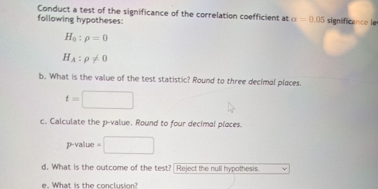 Conduct a test of the significance of the correlation coefficient at alpha =0.05
following hypotheses: significance le
H_0:rho =0
H_A:rho != 0
b. What is the value of the test statistic? Round to three decimal places.
t= ^ 
c. Calculate the p -value. Round to four decimal places.
p -value 
d. What is the outcome of the test? Reject the null hypothesis. 
e. What is the conclusion?