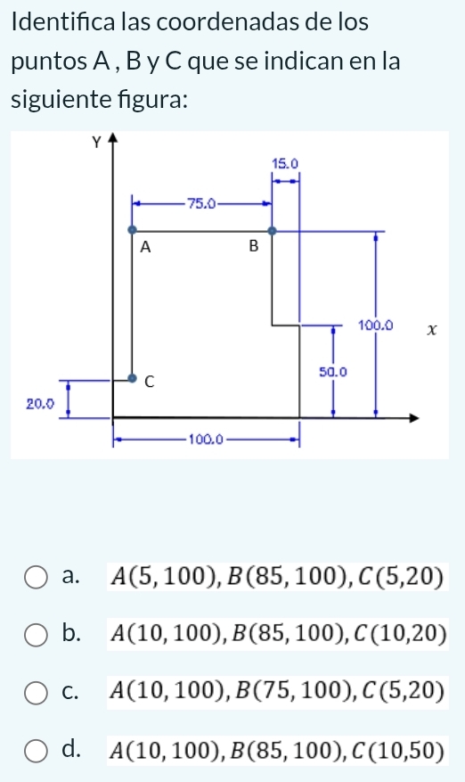 Identifca las coordenadas de los
puntos A , B y C que se indican en la
siguiente figura:
a. A(5,100), B(85,100), C(5,20)
b. A(10,100), B(85,100), C(10,20)
C. A(10,100), B(75,100), C(5,20)
d. A(10,100), B(85,100), C(10,50)