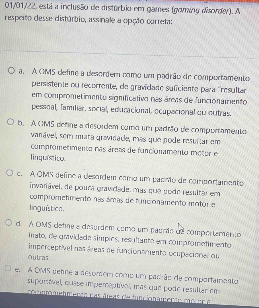 01/01/22, está a inclusão de distúrbio em games (gaming disorder). A
respeito desse distúrbio, assinale a opção correta:
a. A OMS define a desordem como um padrão de comportamento
persistente ou recorrente, de gravidade suficiente para “resultar
em comprometimento significativo nas áreas de funcionamento
pessoal, familiar, social, educacional, ocupacional ou outras.
b. A OMS define a desordem como um padrão de comportamento
variável, sem muita gravidade, mas que pode resultar em
comprometimento nas áreas de funcionamento motor e
linguístico.
c. A OMS define a desordem como um padrão de comportamento
invariável, de pouca gravidade, mas que pode resultar em
comprometimento nas áreas de funcionamento motor e
linguístico.
d. A OMS define a desordem como um padrão dê comportamento
inato, de gravidade simples, resultante em comprometimento
imperceptível nas áreas de funcionamento ocupacional ou
outras.
e. A OMS define a desordem como um padrão de comportamento
suportável, quase imperceptível, mas que pode resultar em
comprometimento nas áreas de funcionamento motor e