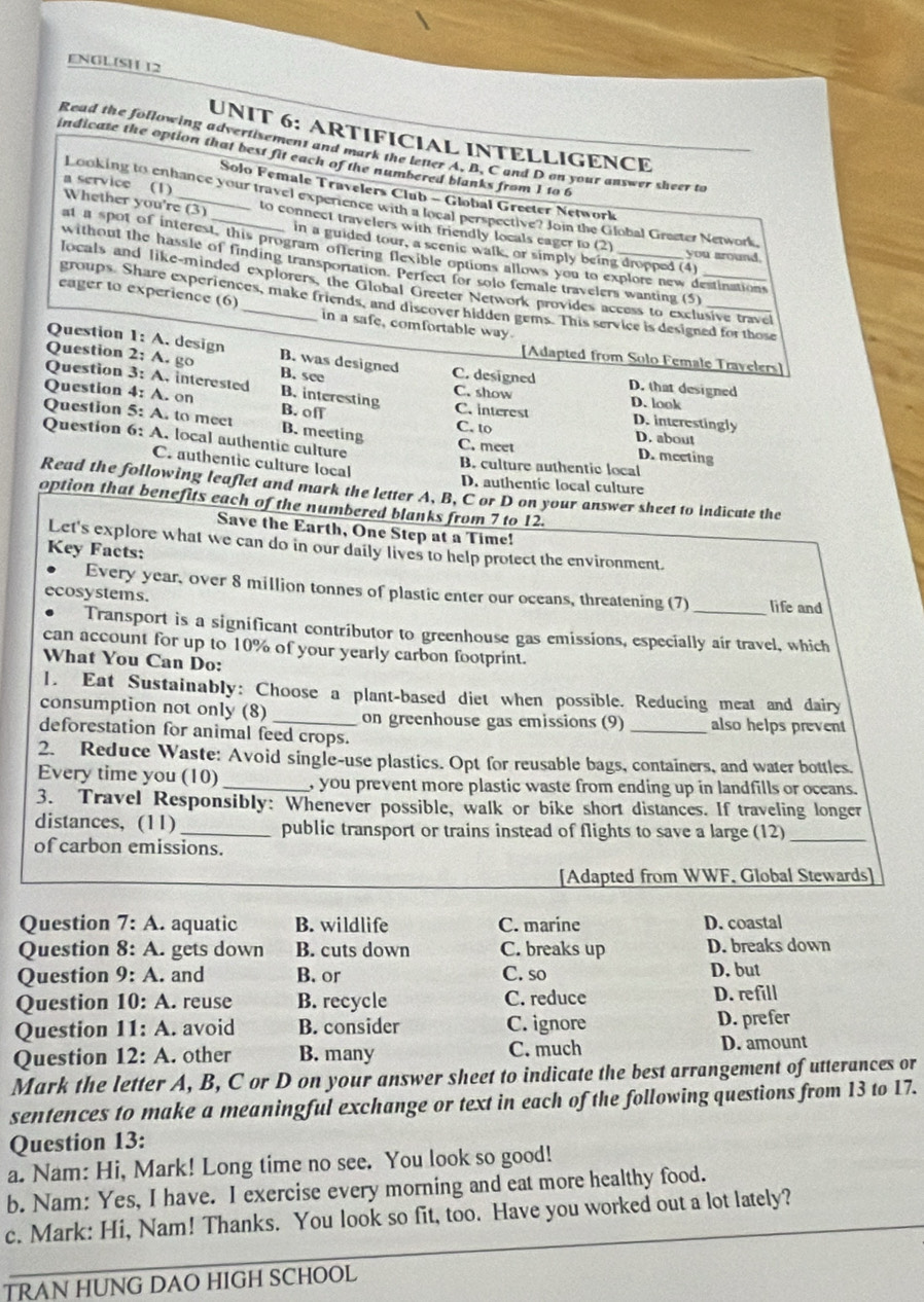 ENOL SH 12
UNIT 6: ARTIFICIAL INTELLIGENCE
Read the following advertisement and mark the letter A, B, C and D on your auswer sheer to
indicate the option that best fit each of the numbered blanks from 1 to 6
Solo Female Travelers Club - Global Greeter Network
a service (1) Whether you're (3)
Looking to enhance your travel experience with a local perspective? Jon the Global Grester Network
to connect travelers with friendly locals eager to (2) you around.
in a guided tour, a scenic walk, or simply being dropped (4)
at a spot of interest, this program offering flexible options allows you to explore new destinations
without the hassle of finding transportation. Perfect for solo female travelers wanting (5)
locals and like-minded explorers, the Global Greeter Network provides access to exclusive travel
groups. Share experiences, make friends, and discover hidden gems. This service is designed for those
eager to experience (6) _in a safe, comfortable way.
Question 1:A. design B. was designed
[Adapted from Solo Female Travelers]
Question 2: A. go B. see
C. designed D. that designed
C. show
Question 3: A. interested B. interesting C. interest D. look D. interestingly
Question 4: A. on B. of
Question 5: A. to meet B. meeting D. meeting
C. to D. about
Question 6: A. local authentic culture C. meet
C. authentic culture local
B. culture authentic local
D. authentic local culture
Read the following leaflet and mark the letter A, B, C or D on your answer sheet to indicate the
option that benefits each of the numbered blanks from 7 to 12.
Save the Earth, One Step at a Time!
Let's explore what we can do in our daily lives to help protect the environment.
Key Facts:
Every year, over 8 million tonnes of plastic enter our oceans, threatening (7)
ecosystems. _life and
Transport is a significant contributor to greenhouse gas emissions, especially air travel, which
can account for up to 10% of your yearly carbon footprint.
What You Can Do:
1. Eat Sustainably: Choose a plant-based diet when possible. Reducing meat and dairy
consumption not only (8)_ on greenhouse gas emissions (9) _also helps prevent
deforestation for animal feed crops.
2. Reduce Waste: Avoid single-use plastics. Opt for reusable bags, containers, and water bottles.
Every time you (10) _, you prevent more plastic waste from ending up in landfills or oceans.
3. Travel Responsibly: Whenever possible, walk or bike short distances. If traveling longer
distances, (11) _public transport or trains instead of flights to save a large (12)_
of carbon emissions.
[Adapted from WWF, Global Stewards]
Question 7:A aquatic B. wildlife C. marine D. coastal
Question 8:A. gets down B. cuts down C. breaks up D. breaks down
Question 9:A. and B. or C. so D. but
Question 10:A. reuse B. recycle C. reduce D. refill
Question 11:A. avoid B. consider C. ignore D. prefer
Question 12:A. other B. many C. much D. amount
Mark the letter A, B, C or D on your answer sheet to indicate the best arrangement of utterances or
sentences to make a meaningful exchange or text in each of the following questions from 13 to 17.
Question 13:
a. Nam: Hi, Mark! Long time no see. You look so good!
b. Nam: Yes, I have. I exercise every morning and eat more healthy food.
c. Mark: Hi, Nam! Thanks. You look so fit, too. Have you worked out a lot lately?
TRAN HUNG DAO HIGH SCHOOL