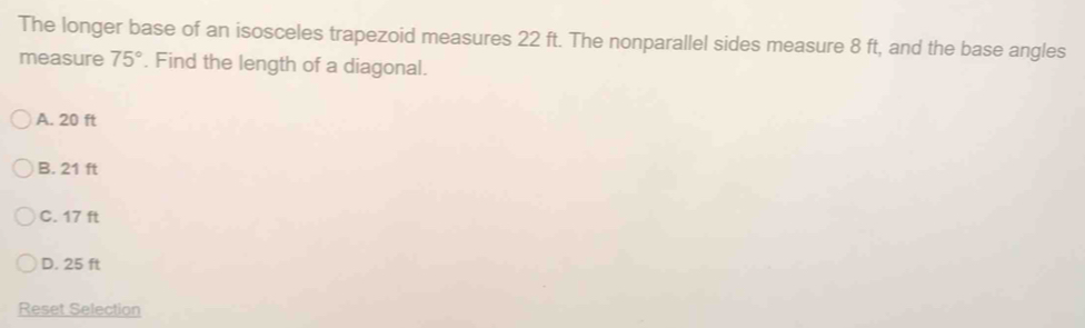 The longer base of an isosceles trapezoid measures 22 ft. The nonparallel sides measure 8 ft, and the base angles
measure 75°. Find the length of a diagonal.
A. 20 ft
B. 21 ft
C. 17 ft
D. 25 ft
Reset Selection