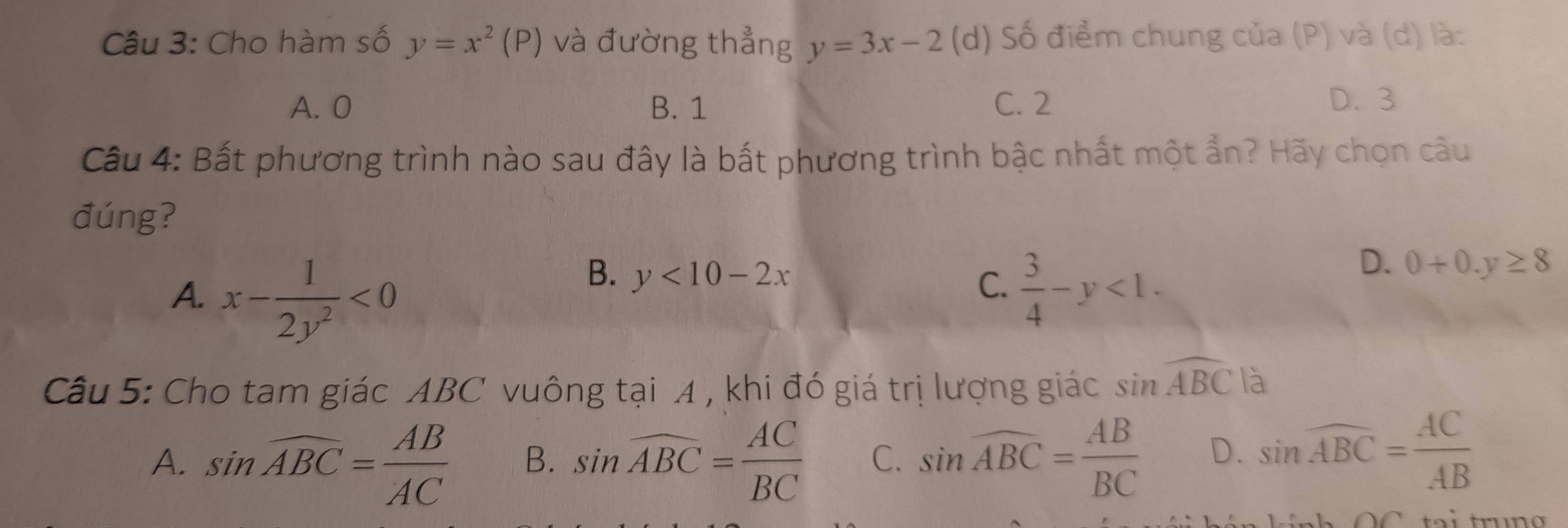 Cho hàm số y=x^2(P) và đường thẳng y=3x-2 (d) Số điểm chung của (P) và (d) là:
A. 0 B. 1 C. 2 D. 3
Câu 4: Bất phương trình nào sau đây là bất phương trình bậc nhất một ẩn? Hãy chọn câu
đúng?
B. y<10-2x</tex>
C.
A. x- 1/2y^2 <0</tex>  3/4 -y<1</tex>.
D. 0+0.y≥ 8
Câu 5: Cho tam giác ABC vuông tại A , khi đó giá trị lượng giác sin widehat ABC là
A. sin widehat ABC= AB/AC  B. sin widehat ABC= AC/BC  C. sin widehat ABC= AB/BC  D. sin widehat ABC= AC/AB 