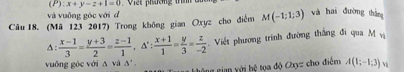 x+y-z+1=0 * V i e t phường th 
và vuông góc với đ 
Câu 18. (Mã 123 2017) Trong không gian Oxyz cho điểm M(-1;1;3) và hai đường thắng 
Δ :  (x-1)/3 = (y+3)/2 = (z-1)/1 , △ ' :  (x+1)/1 = y/3 = z/-2  Viết phương trình đường thắng đi qua M vị 
vuông góc với Δ và Δ'. 
g ô ng gin y ới hệ tọa độ Oxyz cho điểm A(1;-1;3) Và