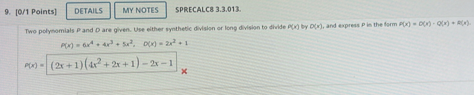 DETAILS MY NOTES SPRECALC8 3.3.013. 
Two polynomials P and D are given. Use either synthetic division or long division to divide P(x) by D(x) , and express P in the form P(x)=D(x)· Q(x)+R(x).
P(x)=6x^4+4x^3+5x^2, D(x)=2x^2+1
p(x)=(2x+1)(4x^2+2x+1)-2x-1