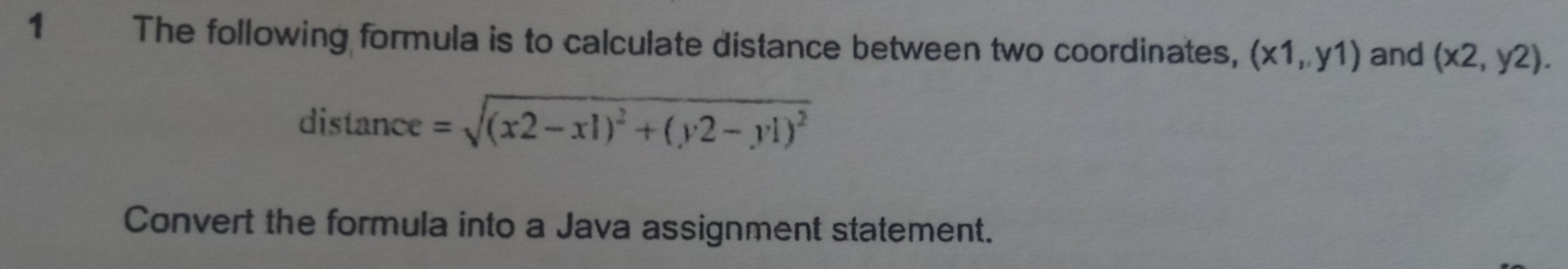 The following formula is to calculate distance between two coordinates, (x1,y1) and (x2,y2). 
distance =sqrt((x2-x1)^2)+(y2-y1)^2
Convert the formula into a Java assignment statement.