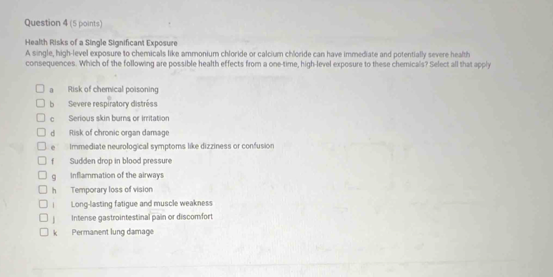 Health Risks of a Single Significant Exposure
A single, high-level exposure to chemicals like ammonium chloride or calcium chloride can have immediate and potentially severe health
consequences. Which of the following are possible health effects from a one-time, high-level exposure to these chemicals? Select all that apply
a Risk of chemical poisoning
b Severe respiratory distréss
c Serious skin burns or irritation
d Risk of chronic organ damage
e Immediate neurological symptoms like dizziness or confusion
fù Sudden drop in blood pressure
g Inflammation of the airways
hé Temporary loss of vision
Long-lasting fatigue and muscle weakness
Intense gastrointestinal pain or discomfort
k Permanent lung damage