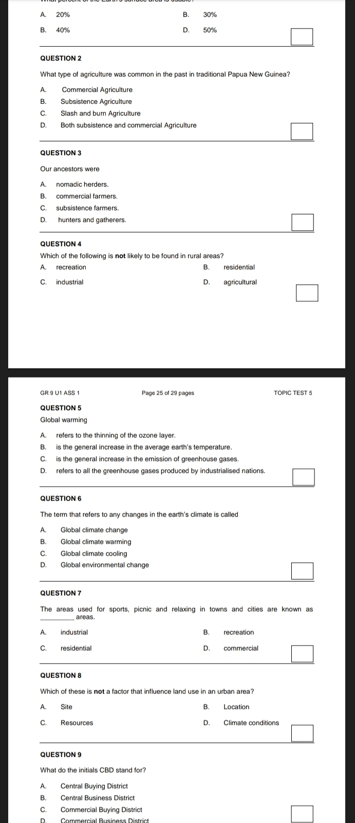 A. 20% B. 30%
B. 40% D. 50%
QUESTION 2
A. Commercial Agriculture
B. Subsistence Agriculture
D. Both subsistence and commercial Agriculture
QUESTION 3
A. nomadic herders
B. commercial farmers
D. hunters and gatherers
QUESTION 4
Which of the following is not likely to be found in rural areas?
B. residential
C. industrial D. agricultural
GR 9 U1 ASS 1 Page 25 of 29 pages TOPIC TEST 5
QUESTION 5
Global warming
A. refers to the thinning of the ozone layer
B. is the general increase in the average earth's temperature.
C. is the general increase in the emission of greenhouse gases
D. refers to all the greenhouse gases produced by industrialised nations.
QUESTION 6
The term that refers to any changes in the earth's climate is called
A. Global climate change
C. Global climate cooling
D. Global environmental change
The areas used for sports, picnic and relaxing in towns and cities are known as
areas
A. industrial
C. residential D. commercial
QUESTION 8
A. Site B. Location
C. Resources D. Climate conditions
QUESTION 9
What do the initials CBD stand for?
B. Central Business District
C. Commercial Buying District