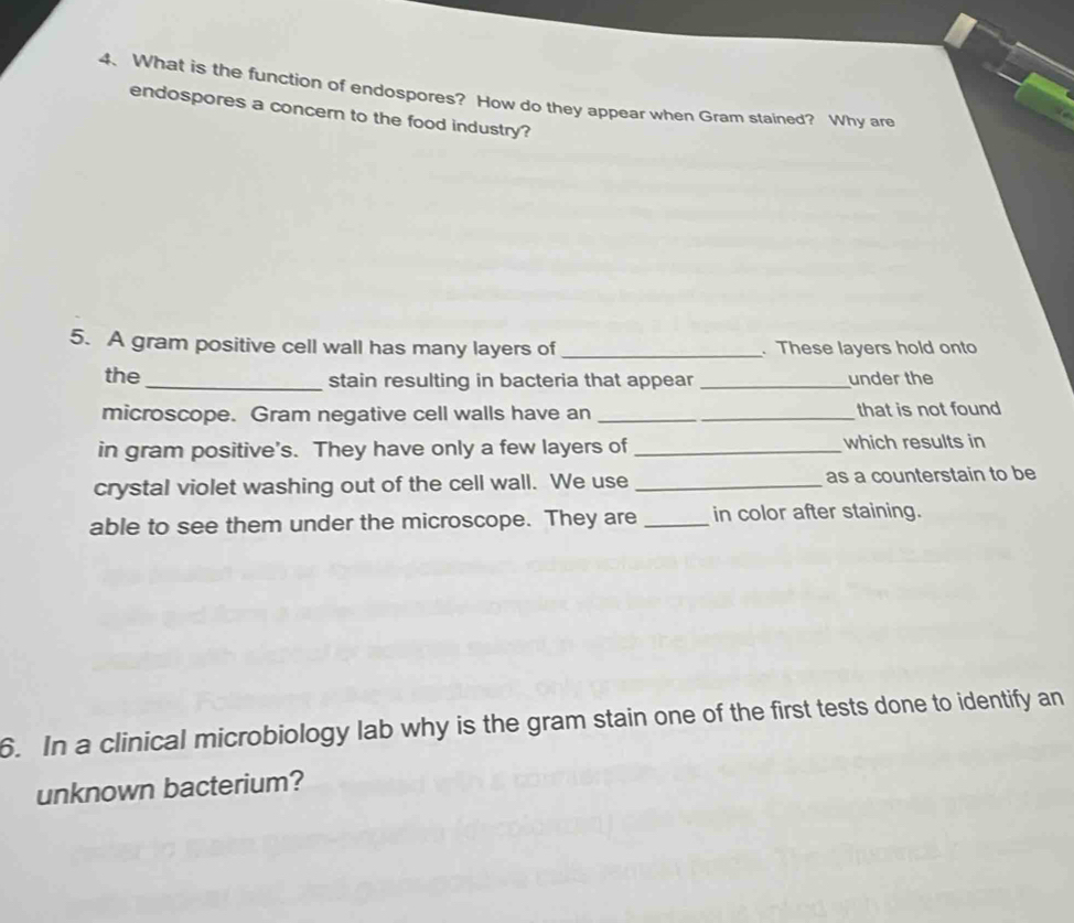 What is the function of endospores? How do they appear when Gram stained? Why are 
endospores a concern to the food industry? 
5. A gram positive cell wall has many layers of _. These layers hold onto 
the_ stain resulting in bacteria that appear _under the 
microscope. Gram negative cell walls have an _that is not found 
in gram positive's. They have only a few layers of _which results in 
crystal violet washing out of the cell wall. We use _as a counterstain to be 
able to see them under the microscope. They are _in color after staining. 
6. In a clinical microbiology lab why is the gram stain one of the first tests done to identify an 
unknown bacterium?