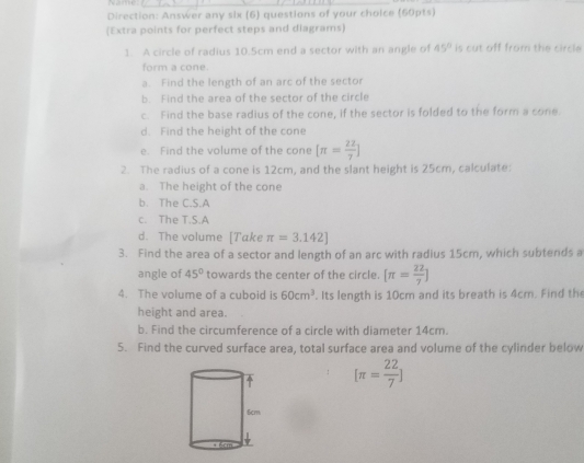 Direction: Answer any six (6) questions of your choice (60pts) 
(Extra points for perfect steps and diagrams) 
1. A circle of radius 10.5cm end a sector with an angle of 45° is cut off from the circle 
form a cone. 
a. Find the length of an arc of the sector 
b. Find the area of the sector of the circle 
c. Find the base radius of the cone, if the sector is folded to the form a cone. 
d. Find the height of the cone 
e. Find the volume of the cone [π = 22/7 ]
2. The radius of a cone is 12cm, and the slant height is 25cm, calculate: 
a. The height of the cone 
b. The C.S.A 
c. The T.S.A 
d. The volume [Take π =3.142]
3. Find the area of a sector and length of an arc with radius 15cm, which subtends a 
angle of 45° towards the center of the circle. [π = 22/7 ]
4. The volume of a cuboid is 60cm^3. Its length is 10cm and its breath is 4cm. Find the 
height and area. 
b. Find the circumference of a circle with diameter 14cm. 
5. Find the curved surface area, total surface area and volume of the cylinder below
[π = 22/7 ]