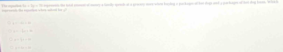 The equation 6x+2y=70 represents the total amount of money a family spends at a grocery store when buying a packages of hot dogs and y packages of hot dog buns. Which
represents the equation when solved for g?
y=-5x+33
a=- 1/2 a+3a
a= 1/2 x+4a
y=5x+30