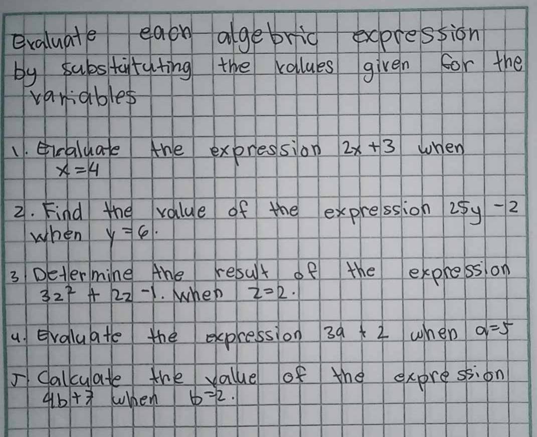 exaluate eaoh algebrid exprestion 
by substityting the calues given for the 
variables 
1. iraluate the expression 2x+3 when
x=4
2. Find the value of the expression 25y-2
when y=6. 
3 Deter mine Ahe resut of the express on
32^2+22-1. When z=2·
4 Evaluate the expression 3a+2 when a=5
I Calcuate the value of the expression
4b+7 when b=2.