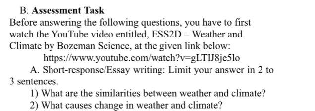 Assessment Task 
Before answering the following questions, you have to first 
watch the YouTube video entitled, ESS2D - Weather and 
Climate by Bozeman Science, at the given link below: 
https://www.youtube.com/watch? v=gLTIJ8 je5lo 
A. Short-response/Essay writing: Limit your answer in 2 to 
3 sentences. 
1) What are the similarities between weather and climate? 
2) What causes change in weather and climate?