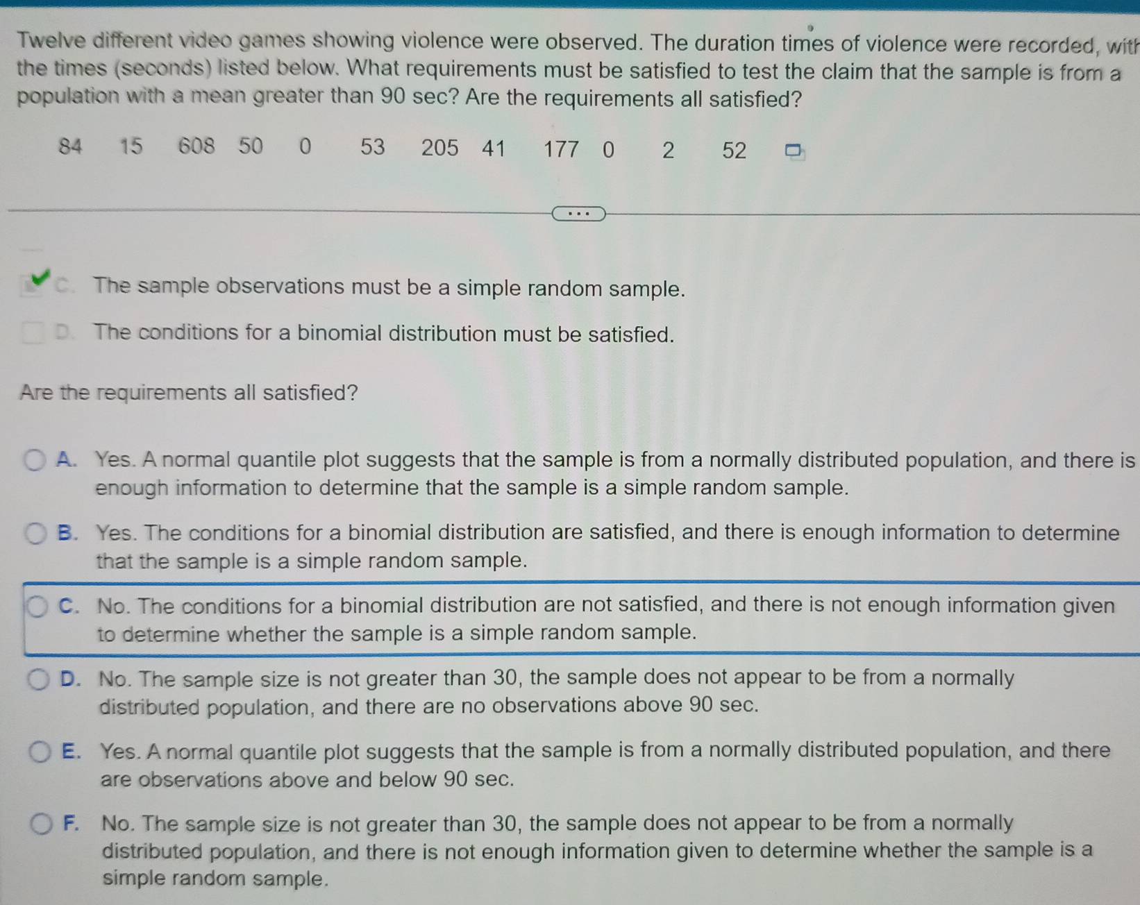 Twelve different video games showing violence were observed. The duration times of violence were recorded, with
the times (seconds) listed below. What requirements must be satisfied to test the claim that the sample is from a
population with a mean greater than 90 sec? Are the requirements all satisfied?
84 15 608 50 0 53 205 41 177 0 2 52. The sample observations must be a simple random sample.
D. The conditions for a binomial distribution must be satisfied.
Are the requirements all satisfied?
A. Yes. A normal quantile plot suggests that the sample is from a normally distributed population, and there is
enough information to determine that the sample is a simple random sample.
B. Yes. The conditions for a binomial distribution are satisfied, and there is enough information to determine
that the sample is a simple random sample.
C. No. The conditions for a binomial distribution are not satisfied, and there is not enough information given
to determine whether the sample is a simple random sample.
D. No. The sample size is not greater than 30, the sample does not appear to be from a normally
distributed population, and there are no observations above 90 sec.
E. Yes. A normal quantile plot suggests that the sample is from a normally distributed population, and there
are observations above and below 90 sec.
F. No. The sample size is not greater than 30, the sample does not appear to be from a normally
distributed population, and there is not enough information given to determine whether the sample is a
simple random sample.