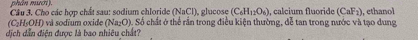 phân mười). 
Câu 3. Cho các hợp chất sau: sodium chloride (NaCl), glucose (C_6H_12O_6) , calcium fluoride (CaF_2) , ethanol
(C_2H_5OH) và sodium oxide (Na_2O) v. Số chất ở thể rắn trong điều kiện thường, dễ tan trong nước và tạo dung 
dịch dẫn điện được là bao nhiêu chất?