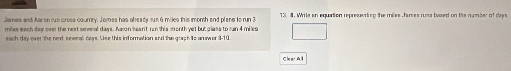 James and Aaron run cross country. James has already run 6 miles this month and plans to run 3 13. 8. Write an equation representing the miles James runs based on the number of days. 
riles each day over the next several days. Aaron hasn't run this month yet but plans to run 4 miles
each day over the next several days. Use this information and the graph to answer 8-10. 
Clear All