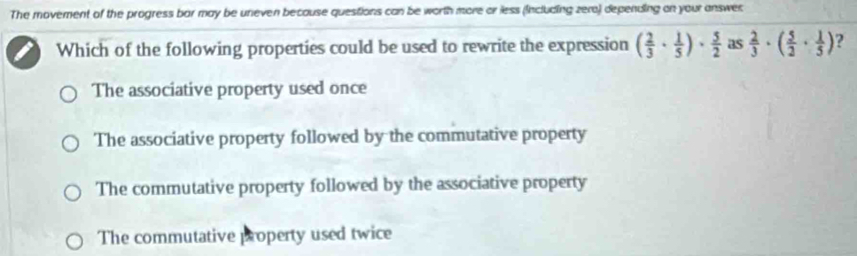 The movement of the progress bar may be uneven because questions can be worth more or less (including zera) depending on your answer
Which of the following properties could be used to rewrite the expression ( 2/3 ·  1/5 )·  5/2  as  2/3 · ( 5/2 ·  1/5 ) ?
The associative property used once
The associative property followed by the commutative property
The commutative property followed by the associative property
The commutative property used twice